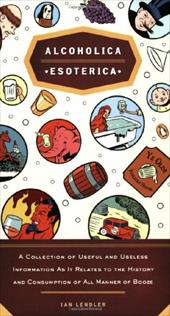 Alcoholica Esoterica: A Collection of Useful and Useless Information as It Relates to the History and Consumption of All Manner of Alcoholica Esoterica: A Collection of Useful and Useless Information as It Relates to the History and Consumption of All Manner of