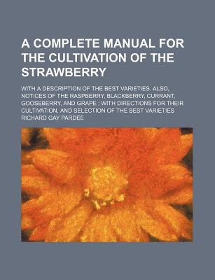 A complete manual for the cultivation of the strawberry with a description of the best varieties. Also, notices of the raspberry, blackberry, ... and the selection of the best varieties Richard Gay Pardee