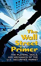 The Wall Street Primer: The Players, Deals, and Mechanics of the U.S. Securities Market The Wall Street Primer: The Players, Deals, and Mechanics of the U.S. Securities Market