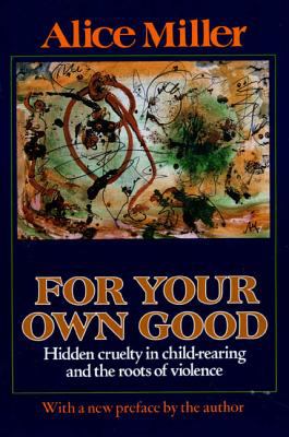 For Your Own Good: Hidden Cruelty in Child-Rearing and the Roots of Violence Alice Miller, Hildegarde Hannum and Hunter Hannum