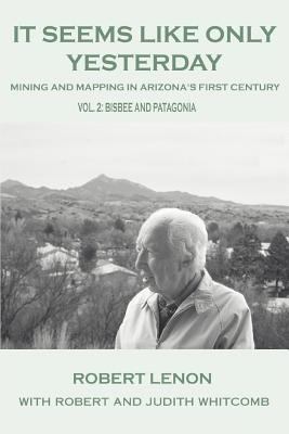 It Seems Like Only Yesterday: Mining and Mapping in Arizona s First Century Vol 2: Bisbee and Patagonia Robert Lenon and Robert and Judith Whitcomb