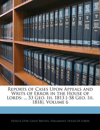 Reports of Cases Upon Appeals and Writs of Error in the House of Lords: ... 53 Geo. Iii. 1813 [-58 Geo. Iii. 1818], Volume 6 Patrick Dow and Great Britain. Parliament. House Of Lord