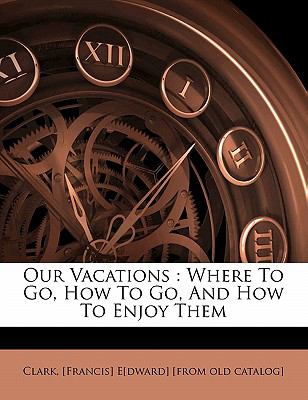 Our Vacations: Where To Go, How To Go, And How To Enjoy Them Francis] E[dward] [from old cata Clark