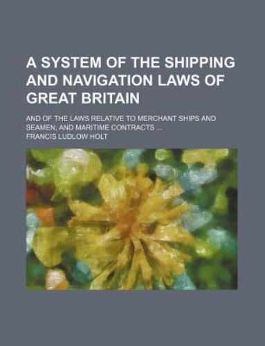 A System of the Shipping and Navigation Laws of Great Britain: And of the Laws Relative to Merchant Ships and Seamen and Maritime Contracts ... Francis Ludlow Holt