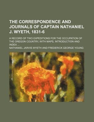 The Correspondence and Journals of Captain Nathaniel J. Wyeth, 1831-6: A Record of Two Expeditions for the Occupation of the Oregon Country, with Maps, Introduction and Index... Nathaniel Jarvis Wyeth