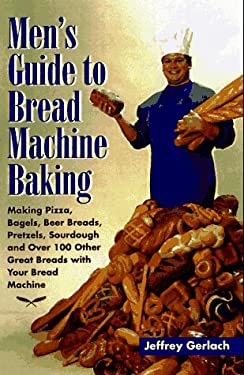 Men's Guide to Bread Machine Baking : Making Pizza, Bagels, Beer Bread, Pretzels, Sourdough, and over 100 Other Great Breads with Your Bread Machine