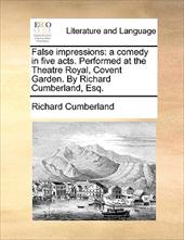 False Impressions: A Comedy in Five Acts. Performed at the Theatre Royal, Covent Garden. by Richard Cumberland, Esq. - Cumberland, Richard