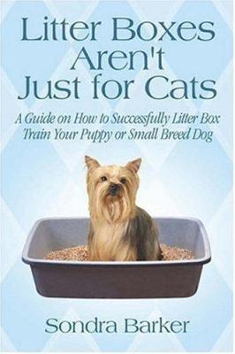 Litter Boxes Aren't Just for Cats: A Guide on How to Successfully Litter Box Train Your Puppy or Small Breed Dog - Barker, Sondra