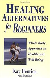 Healing Alternatives for Beginners: Whole Body Approach to Health and Well-Being - Henrion, Kay