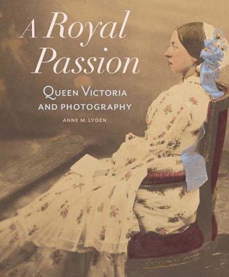 A Royal Passion : Queen Victoria and Photography by Anne Lyden - Anne Lyden